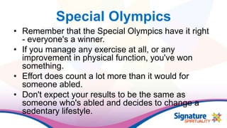 Special Olympics
• Remember that the Special Olympics have it right
- everyone's a winner.
• If you manage any exercise at all, or any
improvement in physical function, you've won
something.
• Effort does count a lot more than it would for
someone abled.
• Don't expect your results to be the same as
someone who's abled and decides to change a
sedentary lifestyle.
 