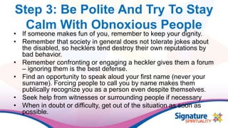 Step 3: Be Polite And Try To Stay
Calm With Obnoxious People
• If someone makes fun of you, remember to keep your dignity.
• Remember that society in general does not tolerate jokes about
the disabled, so hecklers tend destroy their own reputations by
bad behavior.
• Remember confronting or engaging a heckler gives them a forum
– ignoring them is the best defense.
• Find an opportunity to speak aloud your first name (never your
surname). Forcing people to call you by name makes them
publically recognize you as a person even despite themselves.
• Seek help from witnesses or surrounding people if necessary
• When in doubt or difficulty, get out of the situation as soon as
possible.
 