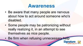 Awareness
• Be aware that many people are nervous
about how to act around someone who's
disabled.
• Some people may be patronizing without
really realizing it, in an attempt to see
themselves as nice people.
• Be firm when refusing unnecessary help
 