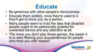 Educate
• Be generous with other people's nervousness.
• Educate them politely, once they're used to it
they'll get to know you as a person.
• Many people seem to hold the idea that disabled
people ought to be pathetically grateful for
unwanted advice and any attention at all.
• The more you don't play those games, the easier it
is to start filtering your acquaintances for people
who treat you with respect.
 