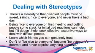 Dealing with Stereotypes
• There's a stereotype that disabled people must be
sweet, saintly, nice to everyone, and never have a bad
day.
• Being nice to everyone on first meeting and cutting
people some slack for initial bad reactions can help,
but if it doesn't help, seek effective, assertive ways to
deal with difficult people.
• Learn which friends you can genuinely trust.
• Don't let "be nice to everyone" become "be everyone's
doormat and never express anything negative."
 