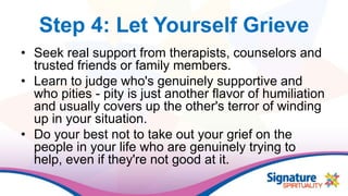 Step 4: Let Yourself Grieve
• Seek real support from therapists, counselors and
trusted friends or family members.
• Learn to judge who's genuinely supportive and
who pities - pity is just another flavor of humiliation
and usually covers up the other's terror of winding
up in your situation.
• Do your best not to take out your grief on the
people in your life who are genuinely trying to
help, even if they're not good at it.
 