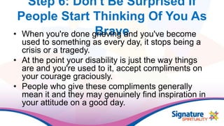 Step 6: Don't Be Surprised If
People Start Thinking Of You As
Brave• When you're done grieving and you've become
used to something as every day, it stops being a
crisis or a tragedy.
• At the point your disability is just the way things
are and you're used to it, accept compliments on
your courage graciously.
• People who give these compliments generally
mean it and they may genuinely find inspiration in
your attitude on a good day.
 