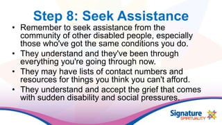 Step 8: Seek Assistance
• Remember to seek assistance from the
community of other disabled people, especially
those who've got the same conditions you do.
• They understand and they've been through
everything you're going through now.
• They may have lists of contact numbers and
resources for things you think you can't afford.
• They understand and accept the grief that comes
with sudden disability and social pressures.
 