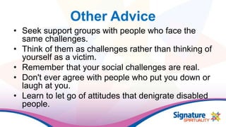 Other Advice
• Seek support groups with people who face the
same challenges.
• Think of them as challenges rather than thinking of
yourself as a victim.
• Remember that your social challenges are real.
• Don't ever agree with people who put you down or
laugh at you.
• Learn to let go of attitudes that denigrate disabled
people.
 