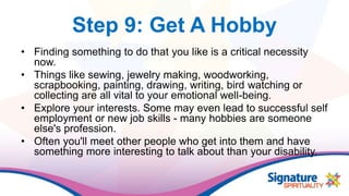 Step 9: Get A Hobby
• Finding something to do that you like is a critical necessity
now.
• Things like sewing, jewelry making, woodworking,
scrapbooking, painting, drawing, writing, bird watching or
collecting are all vital to your emotional well-being.
• Explore your interests. Some may even lead to successful self
employment or new job skills - many hobbies are someone
else's profession.
• Often you'll meet other people who get into them and have
something more interesting to talk about than your disability.
 