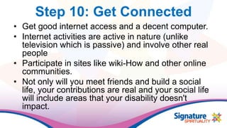 Step 10: Get Connected
• Get good internet access and a decent computer.
• Internet activities are active in nature (unlike
television which is passive) and involve other real
people
• Participate in sites like wiki-How and other online
communities.
• Not only will you meet friends and build a social
life, your contributions are real and your social life
will include areas that your disability doesn't
impact.
 