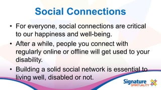 Social Connections
• For everyone, social connections are critical
to our happiness and well-being.
• After a while, people you connect with
regularly online or offline will get used to your
disability.
• Building a solid social network is essential to
living well, disabled or not.
 