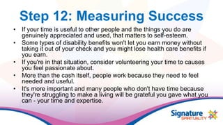 Step 12: Measuring Success
• If your time is useful to other people and the things you do are
genuinely appreciated and used, that matters to self-esteem.
• Some types of disability benefits won't let you earn money without
taking it out of your check and you might lose health care benefits if
you earn.
• If you're in that situation, consider volunteering your time to causes
you feel passionate about.
• More than the cash itself, people work because they need to feel
needed and useful.
• It's more important and many people who don't have time because
they're struggling to make a living will be grateful you gave what you
can - your time and expertise.
 