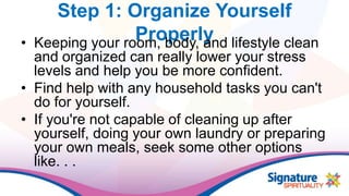 Step 1: Organize Yourself
Properly• Keeping your room, body, and lifestyle clean
and organized can really lower your stress
levels and help you be more confident.
• Find help with any household tasks you can't
do for yourself.
• If you're not capable of cleaning up after
yourself, doing your own laundry or preparing
your own meals, seek some other options
like. . .
 