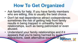 How To Get Organized
• Ask family for help. If you have family members
who are willing, this is usually the best choice.
• Don't let real dependence attract codependence;
sometimes the risk of getting help from family
results in being trapped in unhealthy family
relationships, such as being patronized or even
abused.
• Understand your family relationships and if it
appears that you're being harmed by such
interactions, seek alternative sources of help.
 