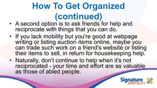 How To Get Organized
(continued)
• A second option is to ask friends for help and
reciprocate with things that you can do.
• If you lack mobility but you're good at webpage
writing or listing auction items online, maybe you
can trade such work on a friend's website or listing
their items to sell, in return for housekeeping help.
• Naturally, don't continue to help when it's not
reciprocated - your time and effort are as valuable
as those of abled people.
 