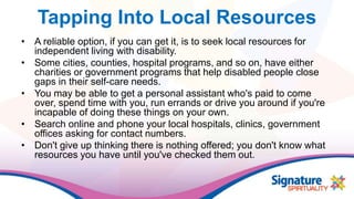 Tapping Into Local Resources
• A reliable option, if you can get it, is to seek local resources for
independent living with disability.
• Some cities, counties, hospital programs, and so on, have either
charities or government programs that help disabled people close
gaps in their self-care needs.
• You may be able to get a personal assistant who's paid to come
over, spend time with you, run errands or drive you around if you're
incapable of doing these things on your own.
• Search online and phone your local hospitals, clinics, government
offices asking for contact numbers.
• Don't give up thinking there is nothing offered; you don't know what
resources you have until you've checked them out.
 