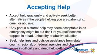 Accepting Help
• Accept help graciously and actively seek better
alternatives if the people helping you are patronizing,
cruel, or abusive.
• “Any port in a storm" help may seem acceptable in an
emergency might be but don't let yourself become
trapped in a bad, unhealthy or abusive situation.
• Seek help lines and outside assistance from state,
county, regional, or federal agencies and charities if
you're in difficulty and need help getting out of it.
 