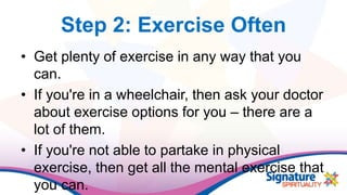 Step 2: Exercise Often
• Get plenty of exercise in any way that you
can.
• If you're in a wheelchair, then ask your doctor
about exercise options for you – there are a
lot of them.
• If you're not able to partake in physical
exercise, then get all the mental exercise that
you can.
 