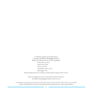 © 1996 Anne Arundel County Public Schools
                                 Created by the Office of Psychological Services
                                Barbara M. Schwartz, Ph.D., NCSP, Coordinator
                                           Deborah Peterson, M.A.
                                           Pauline Prince, Ph.D
                                           Patricia Cain, M.A.
                                           Cynthia Moore, M.A./ A.G.S.
                                           Kelly Maggio, M.A.
                Design and Illustrations by Joe Thompson, Design Specialist, Design and Print Services


                        Questions regarding the contents of this brochure should be directed to:
                                 the Office of Psychological Services (410) 222-5321

For information on ordering copies of this series of brochures, please call (410) 222-5101. Other subjects covered include
      Attention Deficit Hyperactivity Disorder, Emotionally Disturbed, Mental Retardation, and Learning Disabilities.

                                                            11
 