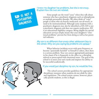 I know my daughter has problems, but she is not crazy.
                Explain how the two are related.
            a
     is not
                            Some people use the word “crazy” when they talk about
ED       tric
                      someone who has a psychiatric diagnosis such as schizophrenia
 psychia is           or multiple personality disorder. We often think of “crazy”
                      people as those who are heavily medicated, out-of-touch, or
          s
   diagno             need to be institutionalized. Although some students with a
                      psychiatric diagnosis may also be identified as ED, ED is not
                      a psychiatric diagnosis and does not require medication. ED
                      is an educational eligibility category. Being eligible for special
                      education services simply means that your daughter’s “emo-
                      tional problems” prevent her from doing as well as her poten-
                      tial indicates.

                My son is no different than every other adolescent boy in
                this school. Why are you saying his problems are serious?

                            When behavior incidents occur with great frequency or
                      become “potentially harmful” to himself or others, then there
                      is a serious problem. Your son cannot appropriately participate
                      in his classes if he is frequently in the office on a discipline
                      referral or preoccupied with emotional issues. The goal of the
                      school is to meet your son’s needs and improve his ability to
                      be successful academically.

                      If you would just discipline my son, he would be fine.

                            The school system provides guidelines for appropriate
                       disciplinary measures when students do not abide by rules
                       and regulations. The school system cannot, however, physi-
                       cally punish students, as this is illegal.




                              4
 