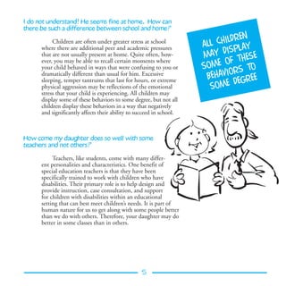 I do not understand! He seems fine at home. How can
there be such a difference between school and home?
                                                                                  en
           Children are often under greater stress at school
                                                                      all childr
                                                                                    y
      where there are additional peer and academic pressures
                                                                      may   displ a
      that are not usually present at home. Quite often, how-
                                                                                     se
      ever, you may be able to recall certain moments where                  of the
      your child behaved in ways that were confusing to you or        some rs to
                                                                              o
      dramatically different than usual for him. Excessive
                                                                       behavi gree
      sleeping, temper tantrums that last for hours, or extreme                 de
      physical aggression may be reflections of the emotional           some
      stress that your child is experiencing. All children may
      display some of these behaviors to some degree, but not all
      children display these behaviors in a way that negatively
      and significantly affects their ability to succeed in school.



How come my daughter does so well with some
teachers and not others?

           Teachers, like students, come with many differ-
      ent personalities and characteristics. One benefit of
      special education teachers is that they have been
      specifically trained to work with children who have
      disabilities. Their primary role is to help design and
      provide instruction, case consultation, and support
      for children with disabilities within an educational
      setting that can best meet children’s needs. It is part of
      human nature for us to get along with some people better
      than we do with others. Therefore, your daughter may do
      better in some classes than in others.




                                                  5
 
