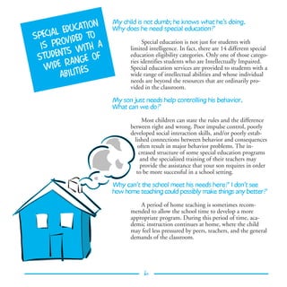My child is not dumb; he knows what he’s doing.
               ion
      l  educat      Why does he need special education?
specia vided to
  is pro with a
                                 Special education is not just for students with
                           limited intelligence. In fact, there are 14 different special
         ts
 studen ange of            education eligibility categories. Only one of those catego-

   wide r ties
                           ries identifies students who are Intellectually Impaired.
                           Special education services are provided to students with a
        abili              wide range of intellectual abilities and whose individual
                           needs are beyond the resources that are ordinarily pro-
                           vided in the classroom.

                     My son just needs help controlling his behavior.
                     What can we do?

                                 Most children can state the rules and the difference
                           between right and wrong. Poor impulse control, poorly
                           developed social interaction skills, and/or poorly estab-
                             lished connections between behavior and consequences
                               often result in major behavior problems. The in-
                               creased structure of some special education programs
                                and the specialized training of their teachers may
                                provide the assistance that your son requires in order
                              to be more successful in a school setting.

                     Why can’t the school meet his needs here? I don’t see
                     how home teaching could possibly make things any better?

                               A period of home teaching is sometimes recom-
                           mended to allow the school time to develop a more
                           appropriate program. During this period of time, aca-
                           demic instruction continues at home, where the child
                           may feel less pressured by peers, teachers, and the general
                           demands of the classroom.




                                 6
 