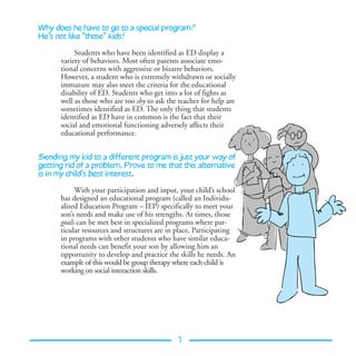 Why does he have to go to a special program?
He’s not like “those” kids!

           Students who have been identified as ED display a
      variety of behaviors. Most often parents associate emo-
      tional concerns with aggressive or bizarre behaviors.
      However, a student who is extremely withdrawn or socially
      immature may also meet the criteria for the educational
      disability of ED. Students who get into a lot of fights as
      well as those who are too shy to ask the teacher for help are
      sometimes identified as ED. The only thing that students
      identified as ED have in common is the fact that their
      social and emotional functioning adversely affects their
      educational performance.


Sending my kid to a different program is just your way of
getting rid of a problem. Prove to me that this alternative
is in my child’s best interest.

           With your participation and input, your child’s school
      has designed an educational program (called an Individu-
      alized Education Program – IEP) specifically to meet your
      son’s needs and make use of his strengths. At times, those
      goals can be met best in specialized programs where par-
      ticular resources and structures are in place. Participating
      in programs with other students who have similar educa-
      tional needs can benefit your son by allowing him an
      opportunity to develop and practice the skills he needs. An
      example of this would be group therapy where each child is
      working on social interaction skills.




                                              7
 