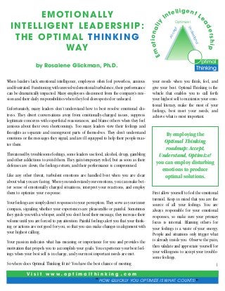 t
ce
p
Ac

er ship

Em

ad

nd
rsta
de

otio n al

Le

Optimize!

ly

I

ig e nt
Un

E M OT I O N A L LY
INTELLIGENT LEADERSHIP:
THE OPTIMAL THINKING
WAY

t e ll
n

by Rosalene Glickman, Ph.D.
When leaders lack emotional intelligence, employees often feel powerless, anxious
and frustrated. Functioning with unresolved emotional turbulence, their performance
can be dramatically impacted. Many employees disconnect from the company’s mission and their daily responsibilities when they feel disrespected or unheard.
Unfortunately, many leaders don’t understand how to best resolve emotional distress. They divert conversations away from emotionally-charged issues, suppress
legitimate concerns with superficial reassurances, and blame others when they feel
anxious about their own shortcomings. Too many leaders view their feelings and
thoughts as separate and incongruent parts of themselves. They don’t understand
emotions or the messages they signal, and are ill equipped to help their people master them.
Threatened by troublesome feelings, some leaders use food, alcohol, drugs, gambling
and other addictions to avoid them. They gain temporary relief, but as soon as their
defenses are down, the feelings return, and their performance is compromised.
Like any other threat, turbulent emotions are handled best when you are clear
about what you are facing. When you understand your emotions, you can make better sense of emotionally charged situations, interpret your reactions, and employ
them to optimize your response.
Your feelings are simply direct responses to your perception. They serve as your inner
compass, signaling whether your experiences are pleasurable or painful. Sometimes
they guide you with a whisper, and if you don’t heed their message, they increase their
volume until you are forced to pay attention. Painful feelings alert you that your thinking or actions are not good for you, so that you can make changes in alignment with
your highest calling.
Your passion indicates what has meaning or importance for you and provides the
motivation that propels you to accomplish your goals. You experience your best feelings when your best self is in charge, and your most important needs are met.

your needs when you think, feel, and
give your best. Optimal Thinking is the
vehicle that enables you to call forth
your highest self to maximize your emotional literacy, make the most of your
feelings, best meet your needs, and
achieve what is most important.

By employing the
Optimal Thinking
roadmap: Accept,
Understand, Optimize!
you can employ disturbing
emotions to produce
optimal solutions.
First allow yourself to feel the emotional
turmoil. Keep in mind that you are the
source of all your feelings. You are
always responsible for your emotional
responses, so make sure your primary
focus is internal. Blaming others for
your feelings is a waste of your energy.
People and situations only trigger what
is already inside you. Observe the pain,
then validate and appreciate yourself for
your willingness to accept your troublesome feelings.

So where does Optimal Thinking fit in? You have the best chance of meeting
V i s i t w w w•o p t i m a l t h i n k i n g

•

com

c HOW QUICKLY YOU OPTIMIZE IS WHAT COUNTS! d

1

 