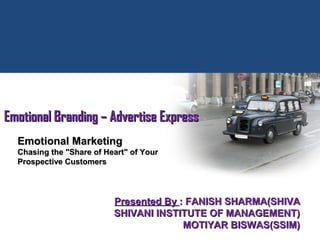 Presented ByPresented By : FANISH SHARMA(SHIVA: FANISH SHARMA(SHIVA
SHIVANI INSTITUTE OF MANAGEMENT)SHIVANI INSTITUTE OF MANAGEMENT)
MOTIYAR BISWAS(SSIM)MOTIYAR BISWAS(SSIM)
Emotional Branding – Advertise ExpressEmotional Branding – Advertise Express
Emotional MarketingEmotional Marketing
Chasing the "Share of Heart" of YourChasing the "Share of Heart" of Your
Prospective CustomersProspective Customers
 