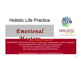 Holistic Life Practice Emotional Mastery Valérie Saintot    April 2007 EMOTIONAL SITUATION serving as a case study: participants in a class I oragnised did not delivered their input contrary to our agreement.  I took this as an opportunity to apply the format  they were supposed to practice themselves.  www.holisticleadership.eu / www.mindfulnessatwork.org 