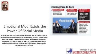 Emotional Modi Extols the
Power Of Social Media
WHEN THE PM CHECKED IN Modi's town hall at Facebook was
more about his chemistry with Zuckerberg, but his interactions
with the Valley's big guns fired them up. Google responded
with plans to launch WiFi at 500 stations while Qualcomm
rolled out a Design in India project PM breaks down while
talking about his mother
 