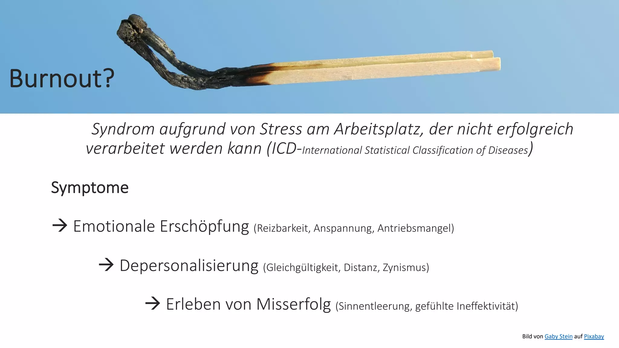 Syndrom aufgrund von Stress am Arbeitsplatz, der nicht erfolgreich
verarbeitet werden kann (ICD-International Statistical Classification of Diseases)
Symptome
à Emotionale Erschöpfung (Reizbarkeit, Anspannung, Antriebsmangel)
à Depersonalisierung (Gleichgültigkeit, Distanz, Zynismus)
à Erleben von Misserfolg (Sinnentleerung, gefühlte Ineffektivität)
Bild von Gaby Stein auf Pixabay
Burnout?
 