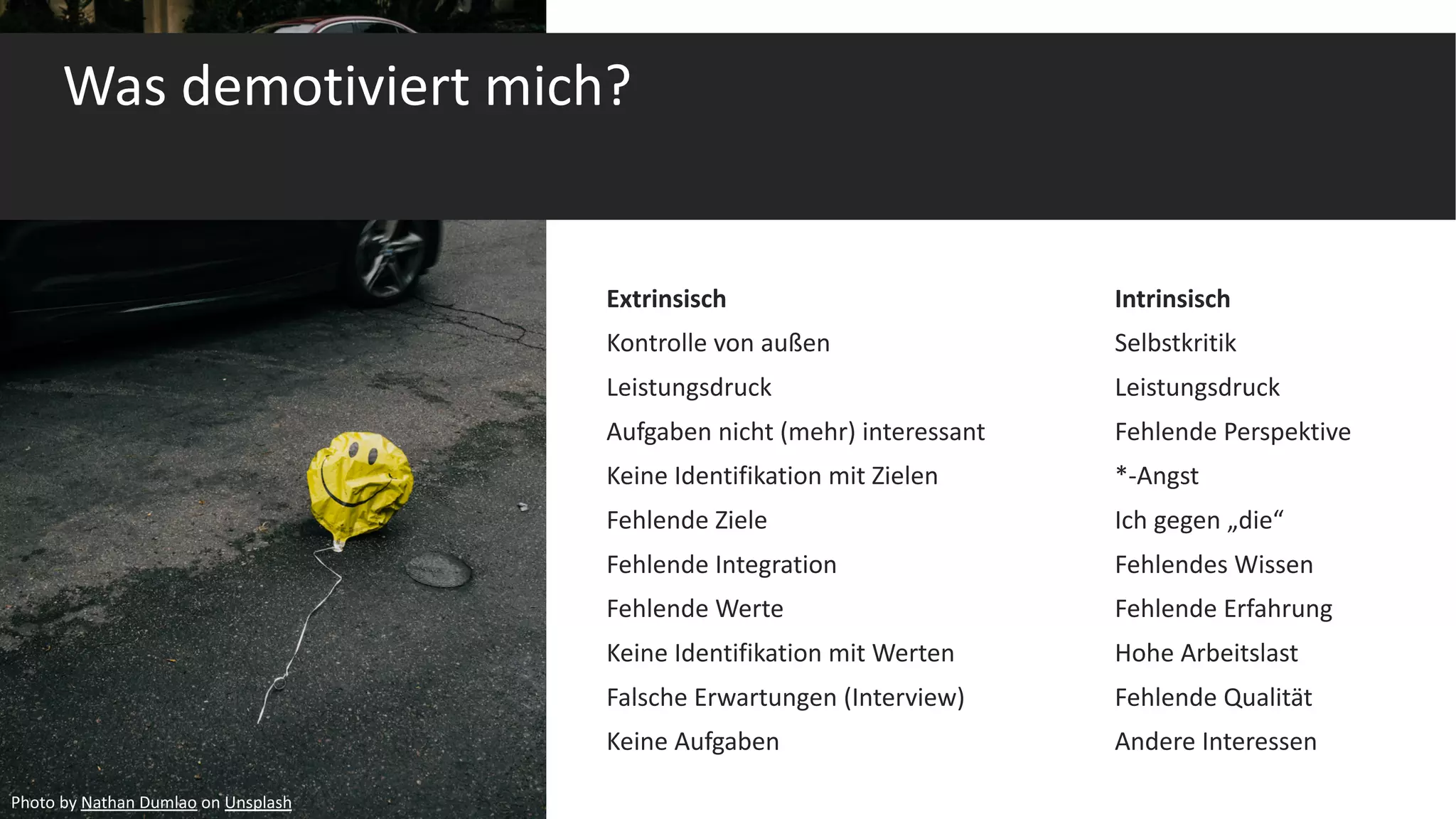Was demotiviert mich?
Extrinsisch Intrinsisch
Kontrolle von außen Selbstkritik
Leistungsdruck Leistungsdruck
Aufgaben nicht (mehr) interessant Fehlende Perspektive
Keine Identifikation mit Zielen *-Angst
Fehlende Ziele Ich gegen „die“
Fehlende Integration Fehlendes Wissen
Fehlende Werte Fehlende Erfahrung
Keine Identifikation mit Werten Hohe Arbeitslast
Falsche Erwartungen (Interview) Fehlende Qualität
Keine Aufgaben Andere Interessen
Photo by Nathan Dumlao on Unsplash
 