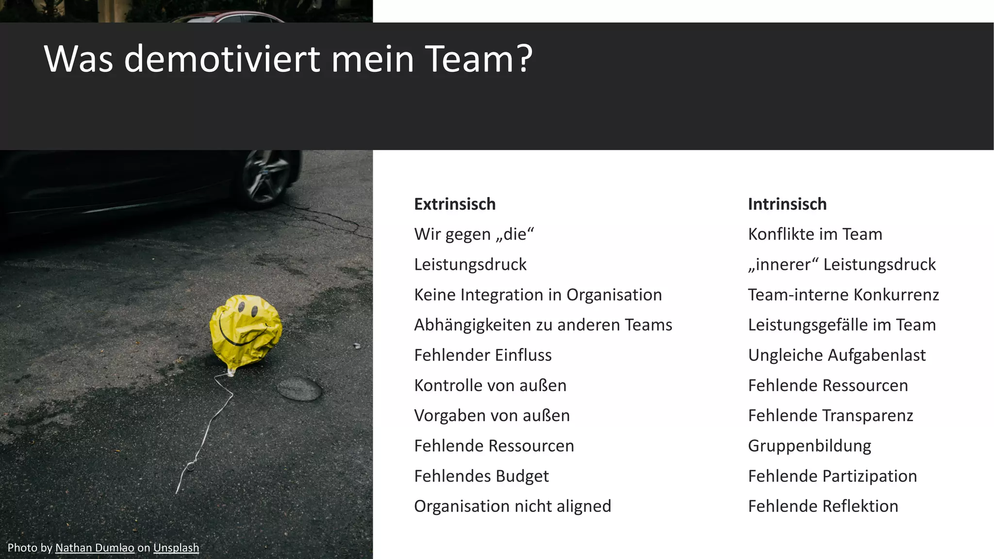 Was demotiviert mein Team?
Extrinsisch Intrinsisch
Wir gegen „die“ Konflikte im Team
Leistungsdruck „innerer“ Leistungsdruck
Keine Integration in Organisation Team-interne Konkurrenz
Abhängigkeiten zu anderen Teams Leistungsgefälle im Team
Fehlender Einfluss Ungleiche Aufgabenlast
Kontrolle von außen Fehlende Ressourcen
Vorgaben von außen Fehlende Transparenz
Fehlende Ressourcen Gruppenbildung
Fehlendes Budget Fehlende Partizipation
Organisation nicht aligned Fehlende Reflektion
Photo by Nathan Dumlao on Unsplash
 