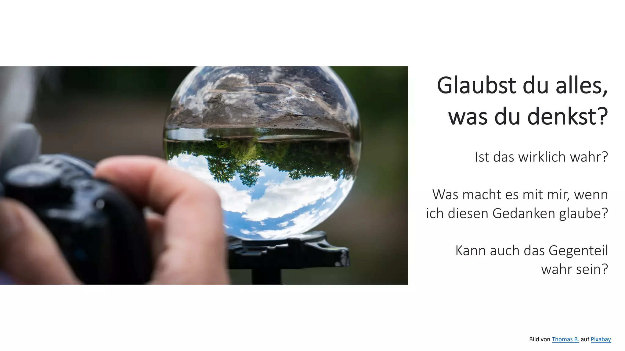 Bild von Thomas B. auf Pixabay
Glaubst du alles,
was du denkst?
Ist das wirklich wahr?
Was macht es mit mir, wenn
ich diesen Gedanken glaube?
Kann auch das Gegenteil
wahr sein?
 