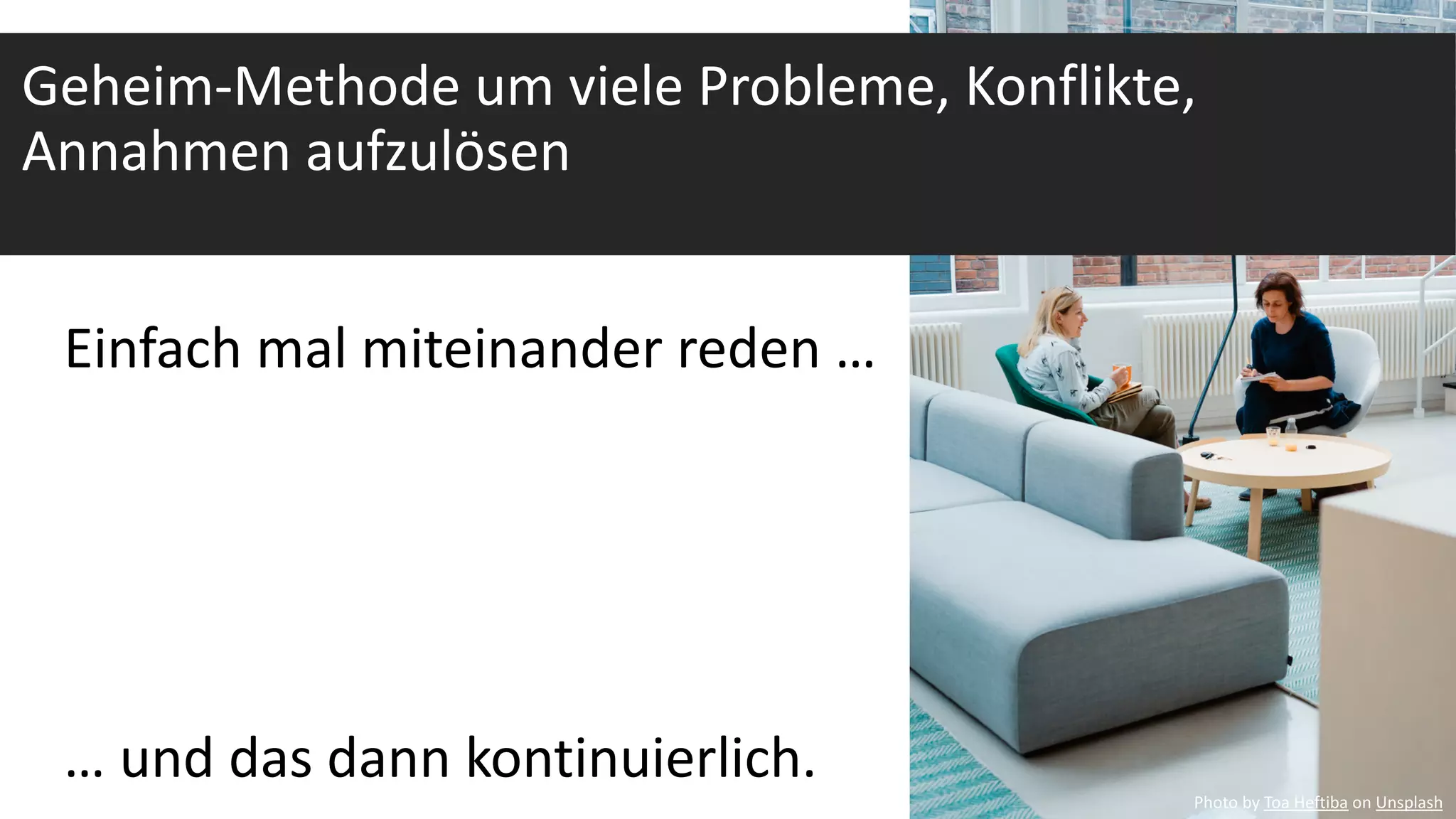 Einfach mal miteinander reden …
… und das dann kontinuierlich.
Geheim-Methode um viele Probleme, Konflikte,
Annahmen aufzulösen
Photo by Toa Heftiba on Unsplash
 