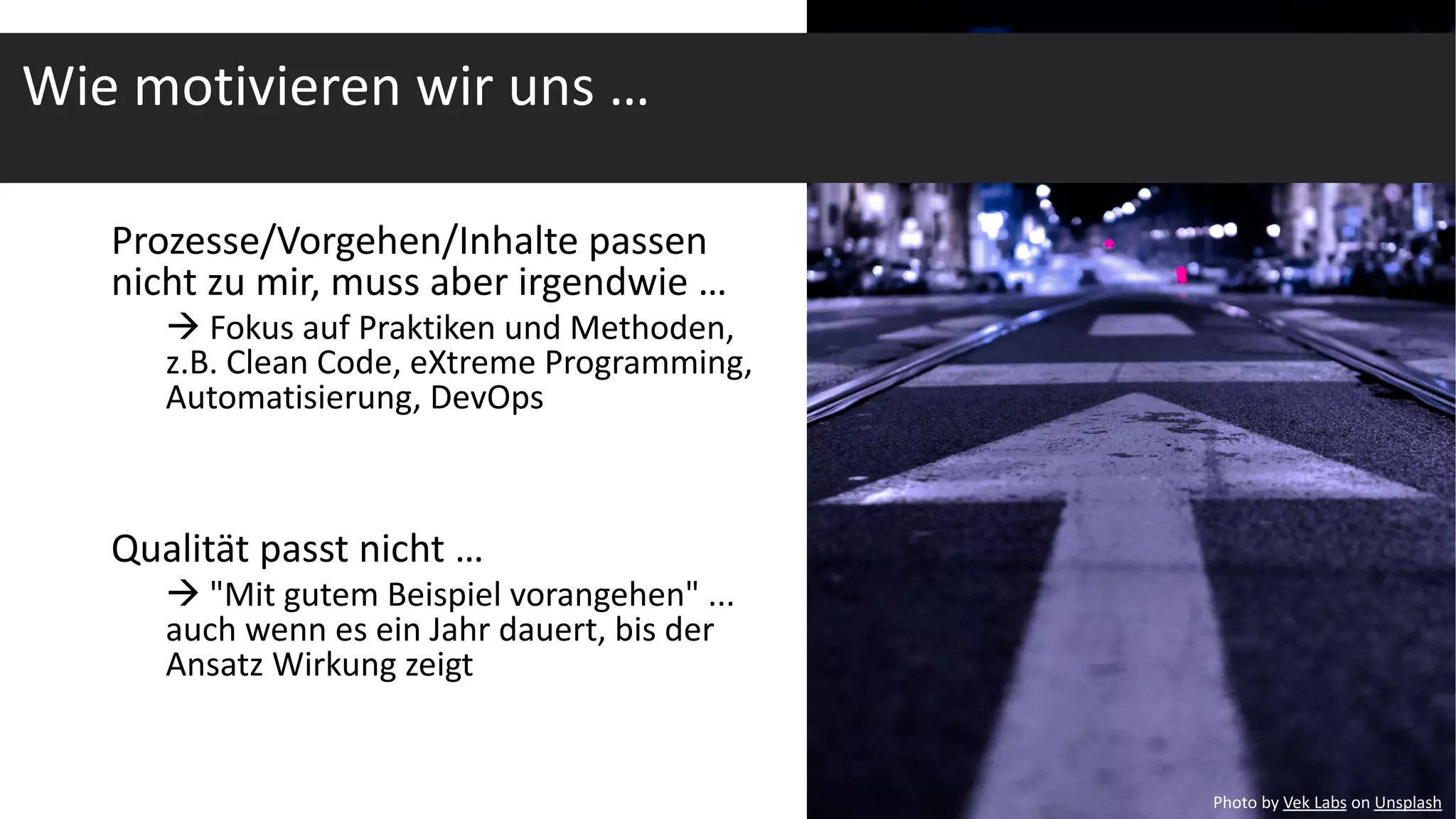Prozesse/Vorgehen/Inhalte passen
nicht zu mir, muss aber irgendwie …
à Fokus auf Praktiken und Methoden,
z.B. Clean Code, eXtreme Programming,
Automatisierung, DevOps
Qualität passt nicht …
à "Mit gutem Beispiel vorangehen" ...
auch wenn es ein Jahr dauert, bis der
Ansatz Wirkung zeigt
Wie motivieren wir uns …
Photo by Vek Labs on Unsplash
 