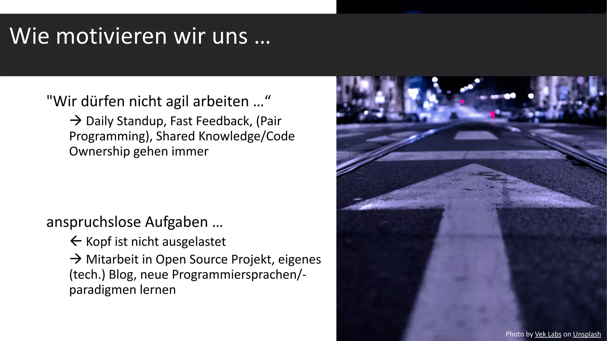 "Wir dürfen nicht agil arbeiten …“
à Daily Standup, Fast Feedback, (Pair
Programming), Shared Knowledge/Code
Ownership gehen immer
anspruchslose Aufgaben …
ß Kopf ist nicht ausgelastet
à Mitarbeit in Open Source Projekt, eigenes
(tech.) Blog, neue Programmiersprachen/-
paradigmen lernen
Photo by Vek Labs on Unsplash
Wie motivieren wir uns …
 