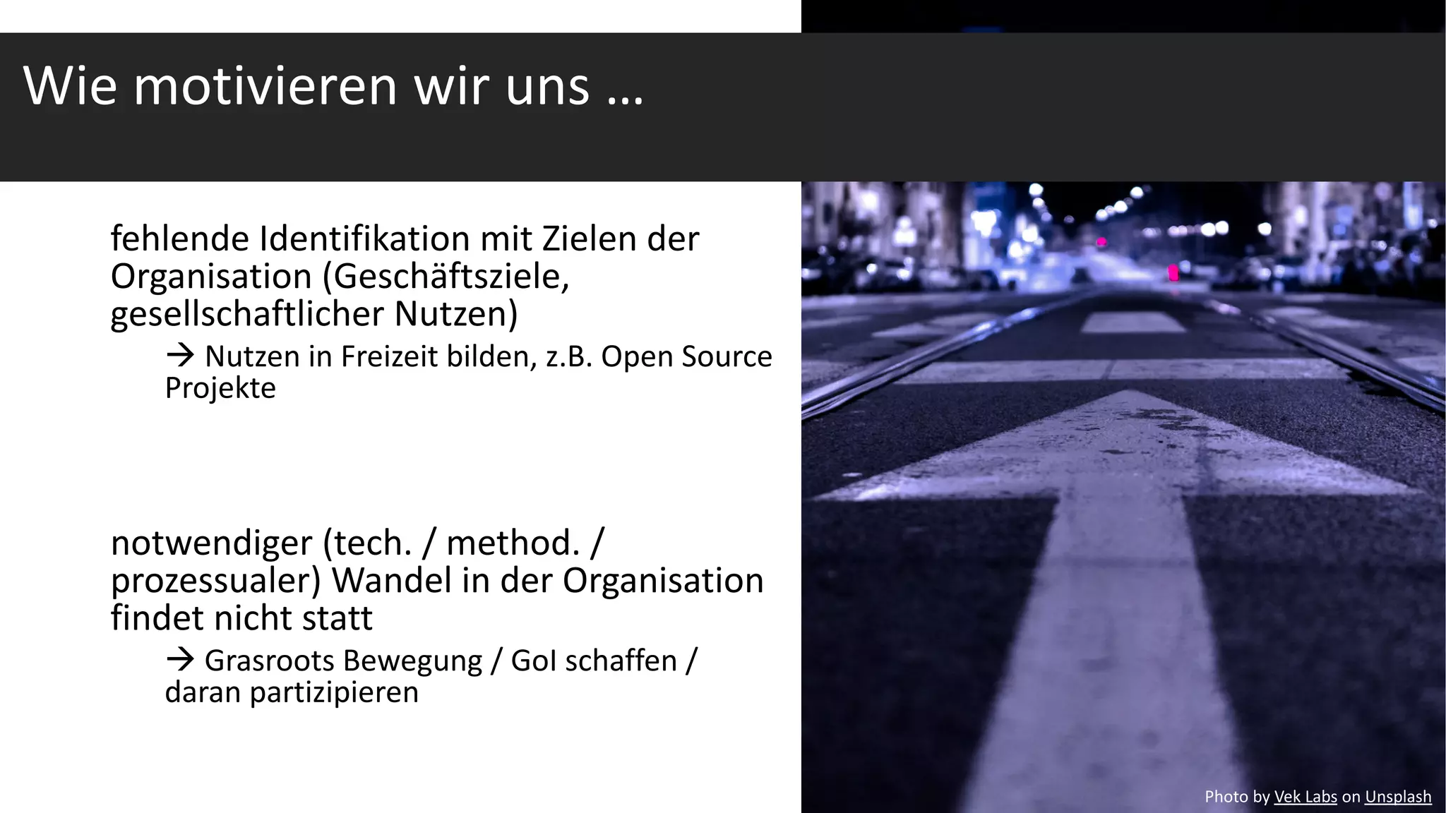 fehlende Identifikation mit Zielen der
Organisation (Geschäftsziele,
gesellschaftlicher Nutzen)
à Nutzen in Freizeit bilden, z.B. Open Source
Projekte
notwendiger (tech. / method. /
prozessualer) Wandel in der Organisation
findet nicht statt
à Grasroots Bewegung / GoI schaffen /
daran partizipieren
Photo by Vek Labs on Unsplash
Wie motivieren wir uns …
 
