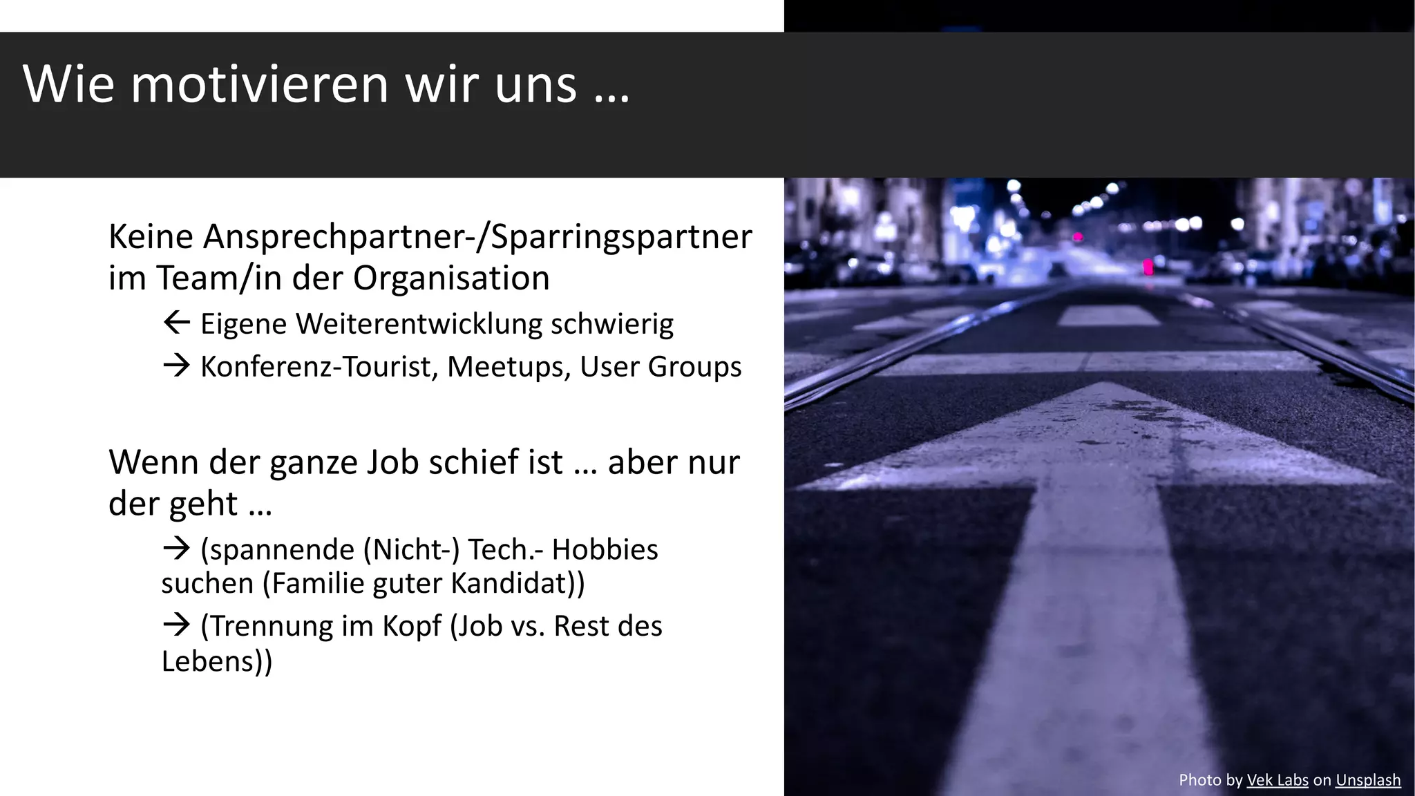 Keine Ansprechpartner-/Sparringspartner
im Team/in der Organisation
ß Eigene Weiterentwicklung schwierig
à Konferenz-Tourist, Meetups, User Groups
Wenn der ganze Job schief ist … aber nur
der geht …
à (spannende (Nicht-) Tech.- Hobbies
suchen (Familie guter Kandidat))
à (Trennung im Kopf (Job vs. Rest des
Lebens))
Photo by Vek Labs on Unsplash
Wie motivieren wir uns …
 