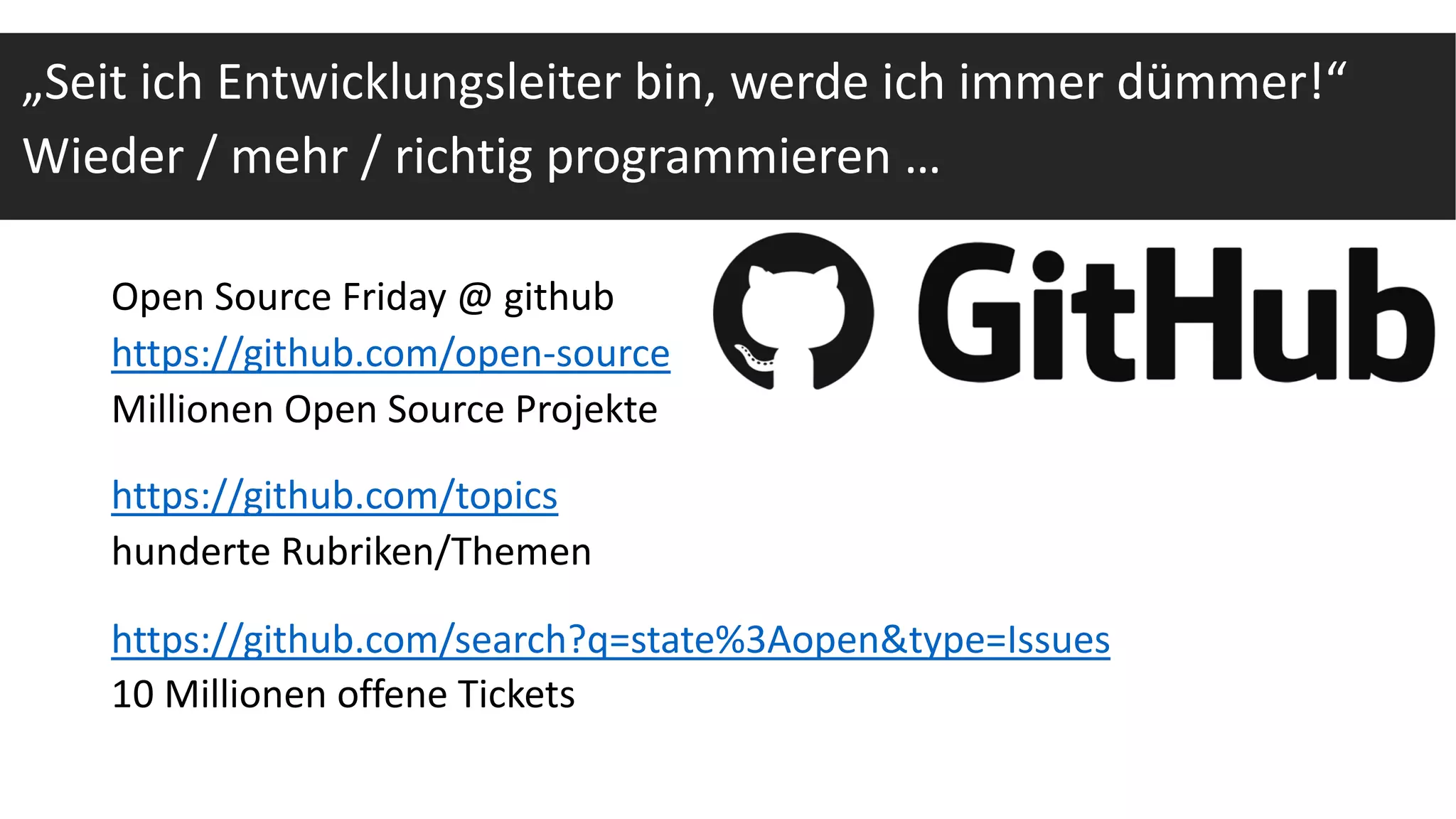 Open Source Friday @ github
https://github.com/open-source
Millionen Open Source Projekte
https://github.com/topics
hunderte Rubriken/Themen
https://github.com/search?q=state%3Aopen&type=Issues
10 Millionen offene Tickets
„Seit ich Entwicklungsleiter bin, werde ich immer dümmer!“
Wieder / mehr / richtig programmieren …
 