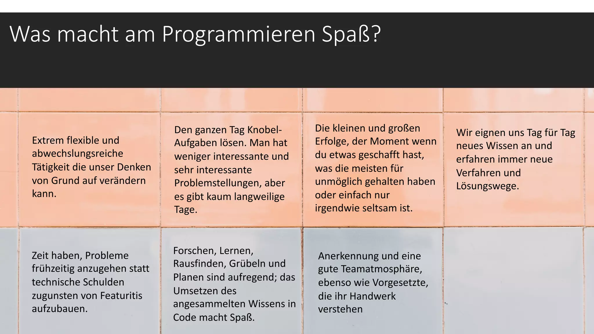 Was macht am Programmieren Spaß?
Extrem flexible und
abwechslungsreiche
Tätigkeit die unser Denken
von Grund auf verändern
kann.
Wir eignen uns Tag für Tag
neues Wissen an und
erfahren immer neue
Verfahren und
Lösungswege.
Den ganzen Tag Knobel-
Aufgaben lösen. Man hat
weniger interessante und
sehr interessante
Problemstellungen, aber
es gibt kaum langweilige
Tage.
Forschen, Lernen,
Rausfinden, Grübeln und
Planen sind aufregend; das
Umsetzen des
angesammelten Wissens in
Code macht Spaß.
Die kleinen und großen
Erfolge, der Moment wenn
du etwas geschafft hast,
was die meisten für
unmöglich gehalten haben
oder einfach nur
irgendwie seltsam ist.
Zeit haben, Probleme
frühzeitig anzugehen statt
technische Schulden
zugunsten von Featuritis
aufzubauen.
Anerkennung und eine
gute Teamatmosphäre,
ebenso wie Vorgesetzte,
die ihr Handwerk
verstehen
 