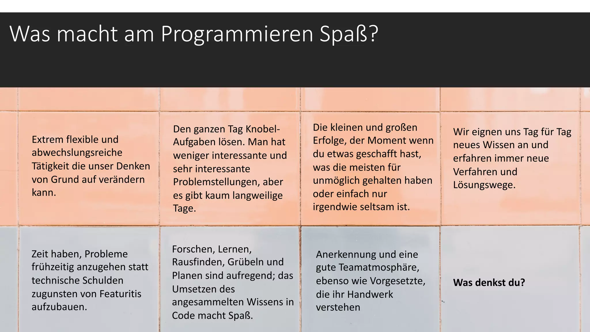 Was macht am Programmieren Spaß?
Extrem flexible und
abwechslungsreiche
Tätigkeit die unser Denken
von Grund auf verändern
kann.
Wir eignen uns Tag für Tag
neues Wissen an und
erfahren immer neue
Verfahren und
Lösungswege.
Den ganzen Tag Knobel-
Aufgaben lösen. Man hat
weniger interessante und
sehr interessante
Problemstellungen, aber
es gibt kaum langweilige
Tage.
Forschen, Lernen,
Rausfinden, Grübeln und
Planen sind aufregend; das
Umsetzen des
angesammelten Wissens in
Code macht Spaß.
Die kleinen und großen
Erfolge, der Moment wenn
du etwas geschafft hast,
was die meisten für
unmöglich gehalten haben
oder einfach nur
irgendwie seltsam ist.
Zeit haben, Probleme
frühzeitig anzugehen statt
technische Schulden
zugunsten von Featuritis
aufzubauen.
Anerkennung und eine
gute Teamatmosphäre,
ebenso wie Vorgesetzte,
die ihr Handwerk
verstehen
Was denkst du?
 