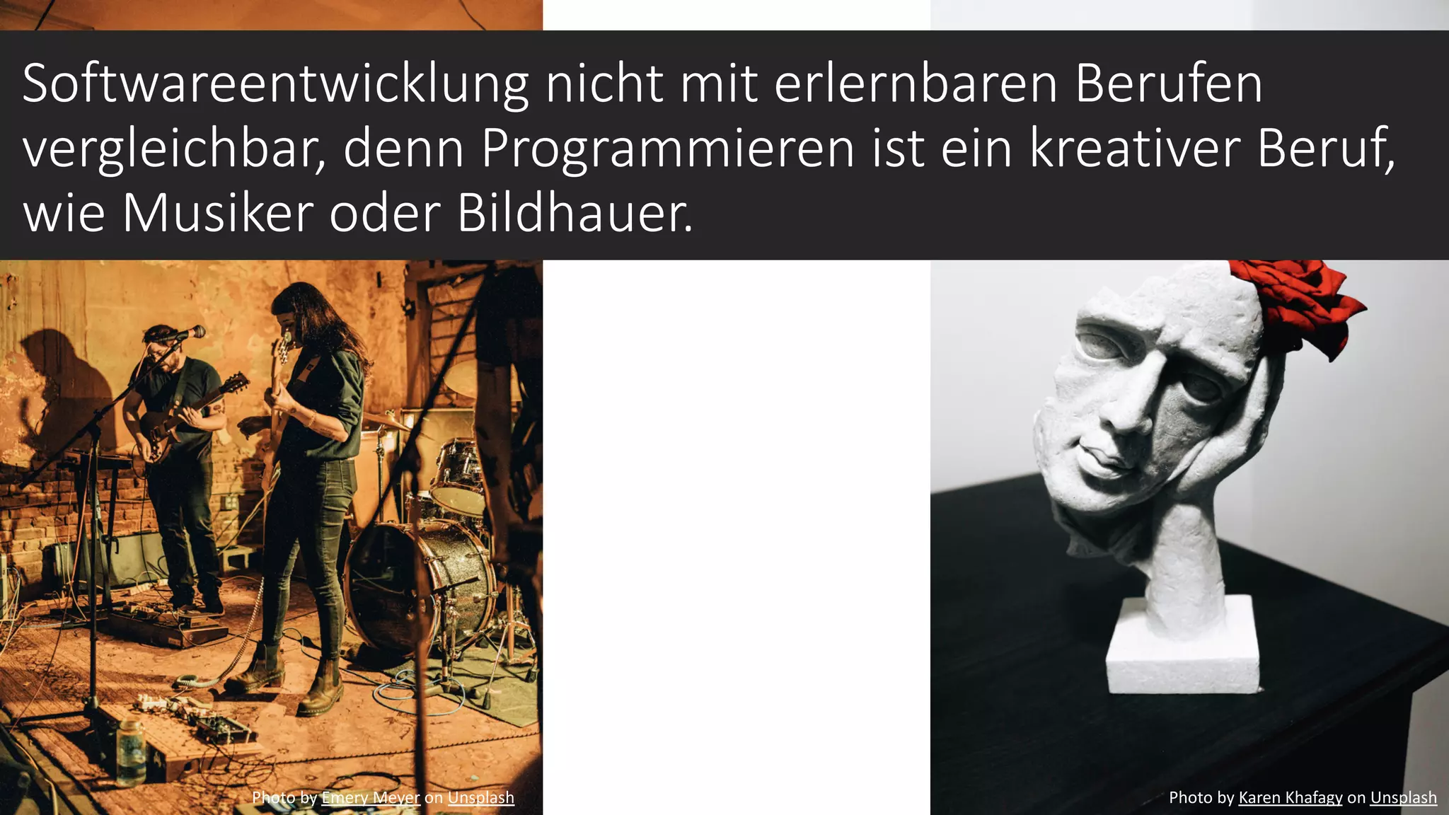 Photo by Karen Khafagy on Unsplash
Softwareentwicklung nicht mit erlernbaren Berufen
vergleichbar, denn Programmieren ist ein kreativer Beruf,
wie Musiker oder Bildhauer.
Photo by Emery Meyer on Unsplash
 