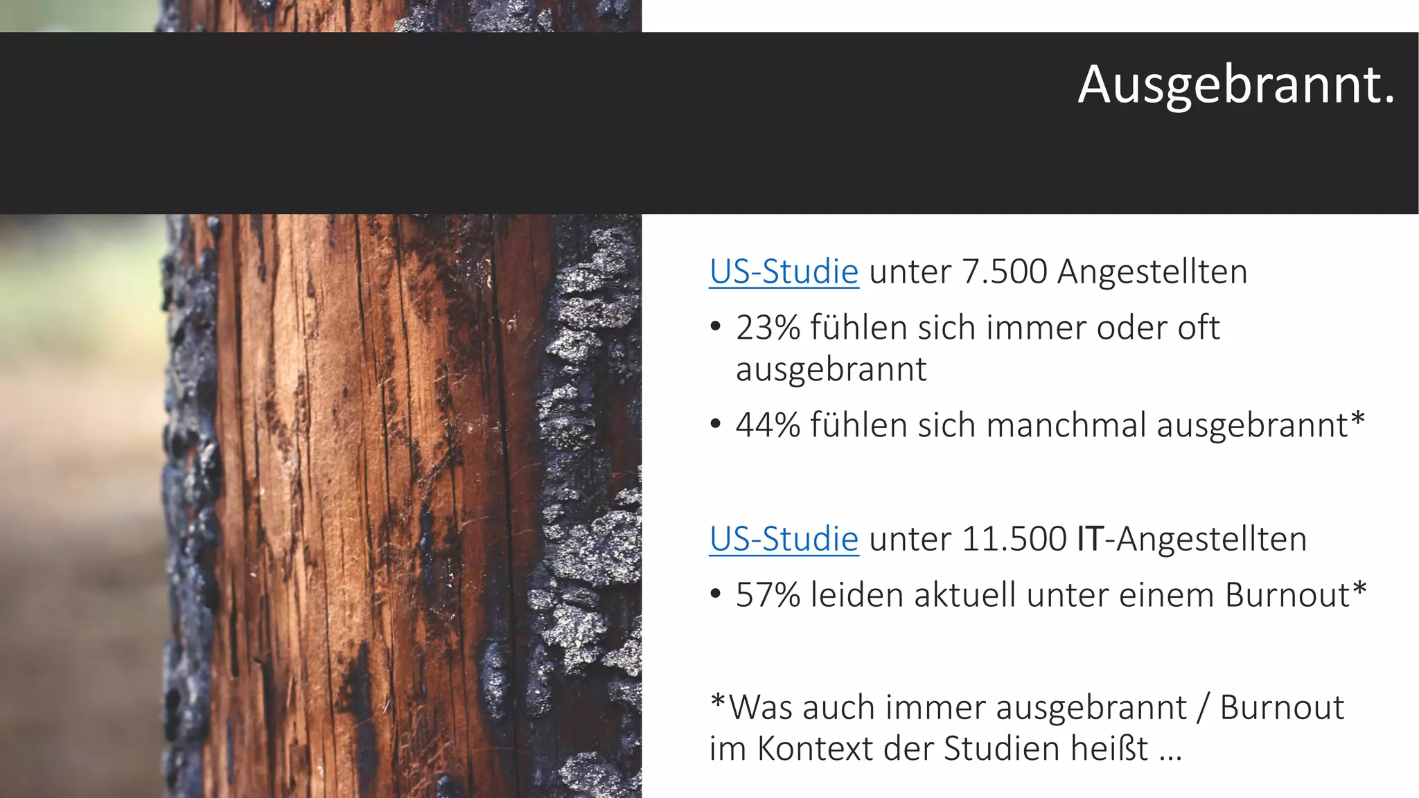 US-Studie unter 7.500 Angestellten
• 23% fühlen sich immer oder oft
ausgebrannt
• 44% fühlen sich manchmal ausgebrannt*
US-Studie unter 11.500 IT-Angestellten
• 57% leiden aktuell unter einem Burnout*
*Was auch immer ausgebrannt / Burnout
im Kontext der Studien heißt …
Photo by Kayla Gibson on Unsplash
Ausgebrannt.
 
