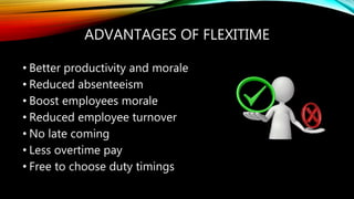ADVANTAGES OF FLEXITIME
• Better productivity and morale
• Reduced absenteeism
• Boost employees morale
• Reduced employee turnover
• No late coming
• Less overtime pay
• Free to choose duty timings
 