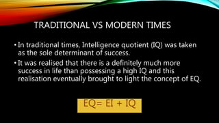 TRADITIONAL VS MODERN TIMES
• In traditional times, Intelligence quotient (IQ) was taken
as the sole determinant of success.
• It was realised that there is a definitely much more
success in life than possessing a high IQ and this
realisation eventually brought to light the concept of EQ.
EQ= EI + IQ
 