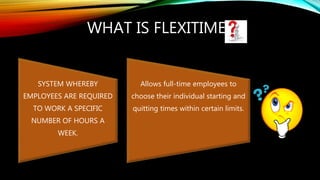 WHAT IS FLEXITIME?
SYSTEM WHEREBY
EMPLOYEES ARE REQUIRED
TO WORK A SPECIFIC
NUMBER OF HOURS A
WEEK.
Allows full-time employees to
choose their individual starting and
quitting times within certain limits.
 