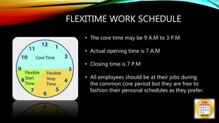 FLEXITIME WORK SCHEDULE
• The core time may be 9 A.M to 3 P.M
• Actual opening time is 7 A.M
• Closing time is 7 P.M
• All employees should be at their jobs during
the common core period but they are free to
fashion their personal schedules as they prefer.
 