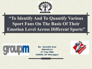 “ To Identify And To Quantify Various Sport Fans On The Basis Of Their Emotion Level Across Different Sports” By:  Sourabh Arya 06bm8114 2 nd  Year MBA VGSOM, IIT Kharagpur 