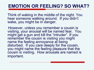 EMOTION OR FEELING? SO WHAT? Think of waking in the middle of the night. You hear someone walking around.  If you didn’t wake, you might be in danger.  However, unless you remember a cousin is visiting, your arousal will be named fear.  You might get a gun and kill the “intruder”. If you remember the cousin is visiting you might name the feeling annoyance at being disturbed.  If you care deeply for the cousin, you might name the feeling pleasure that the cousin is visiting.  How arousals are named is important.   