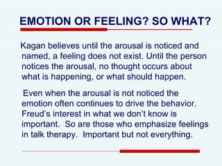 EMOTION OR FEELING? SO WHAT? Kagan believes until the arousal is noticed and named, a feeling does not exist. Until the person notices the arousal, no thought occurs about what is happening, or what should happen. Even when the arousal is not noticed the emotion often continues to drive the behavior.  Freud’s interest in what we don’t know is important.  So are those who emphasize feelings in talk therapy.  Important but not everything.  