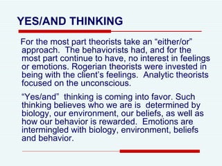 YES/AND THINKING For the most part theorists take an “either/or” approach.  The behaviorists had, and for the most part continue to have, no interest in feelings or emotions. Rogerian theorists were invested in being with the client’s feelings.  Analytic theorists focused on the unconscious.  “ Yes/and”  thinking is coming into favor. Such thinking believes who we are is  determined by biology, our environment, our beliefs, as well as how our behavior is rewarded.  Emotions are intermingled with biology, environment, beliefs and behavior.  